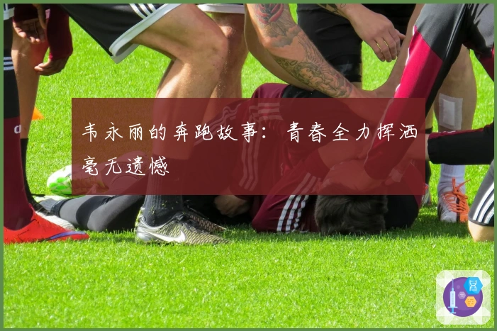 韦永丽的奔跑故事：青春全力挥洒毫无遗憾