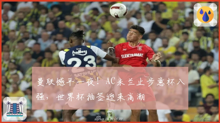 曼联憾平一夜！AC米兰止步意杯八强，世界杯抽签迎来高潮