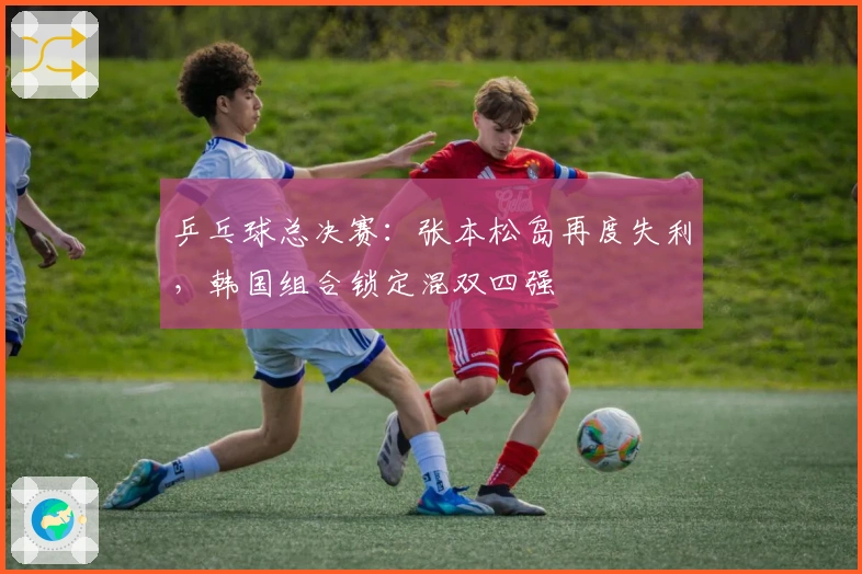 乒乓球总决赛：张本松岛再度失利，韩国组合锁定混双四强