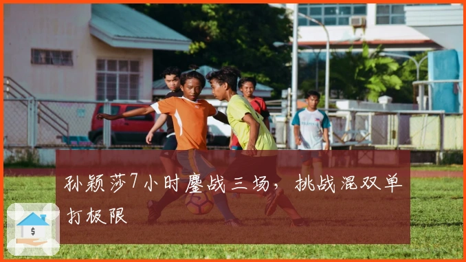 孙颖莎7小时鏖战三场，挑战混双单打极限