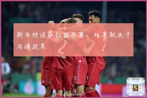 斯洛特谈萨拉赫参赛，结果取决于沟通效果