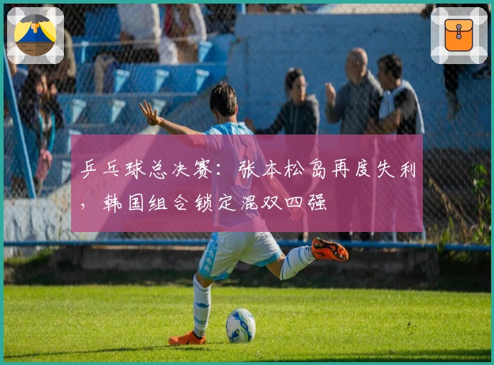 乒乓球总决赛：张本松岛再度失利，韩国组合锁定混双四强