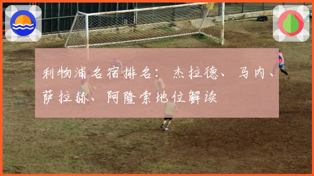 利物浦名宿排名：杰拉德、马内、萨拉赫、阿隆索地位解读