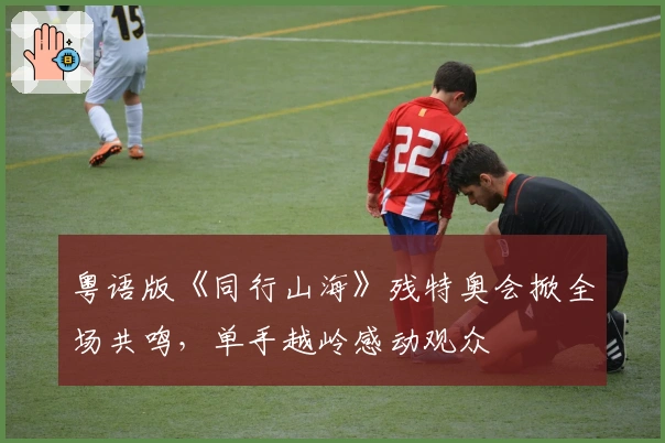 粤语版《同行山海》残特奥会掀全场共鸣，单手越岭感动观众