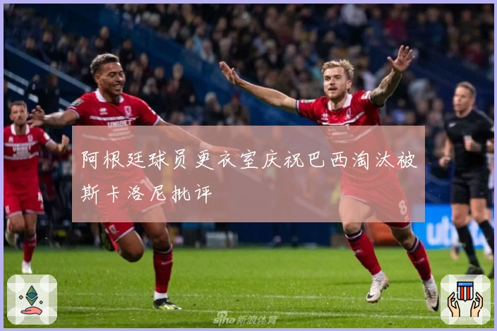 阿根廷球员更衣室庆祝巴西淘汰被斯卡洛尼批评
