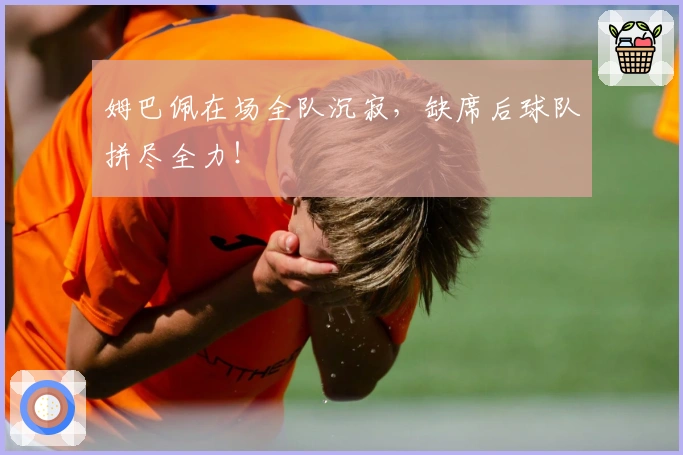 姆巴佩在场全队沉寂，缺席后球队拼尽全力！