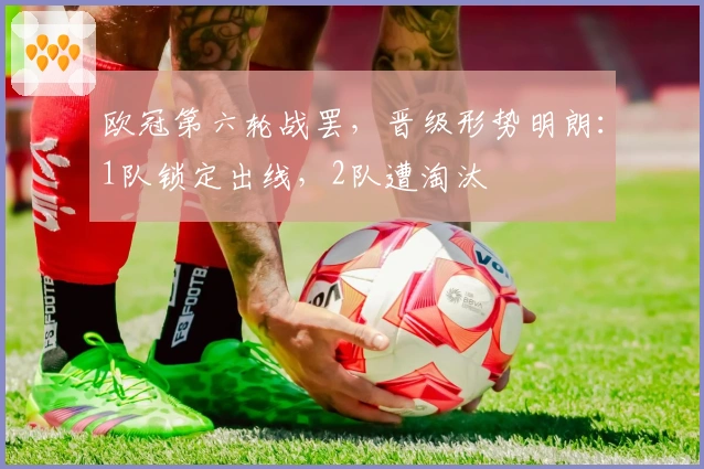 欧冠第六轮战罢，晋级形势明朗：1队锁定出线，2队遭淘汰