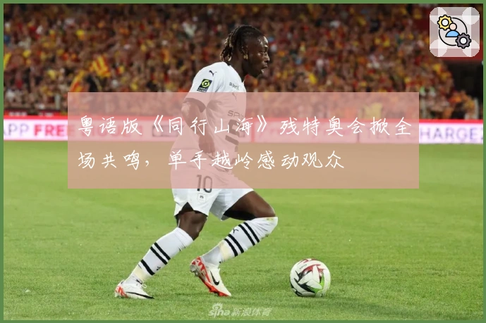 粤语版《同行山海》残特奥会掀全场共鸣，单手越岭感动观众